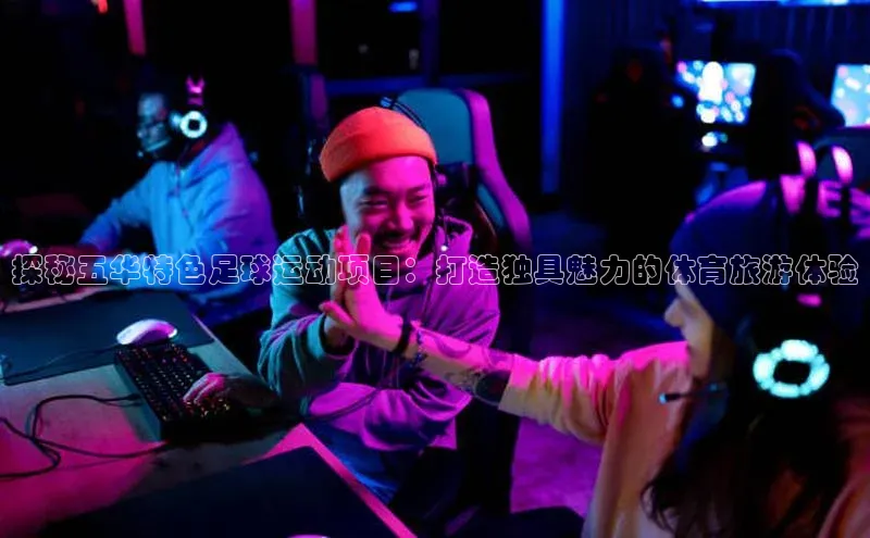 天辰平台测速登录姚记科技探秘五华特色足球运动项目：打造独具魅力的体育旅游体验