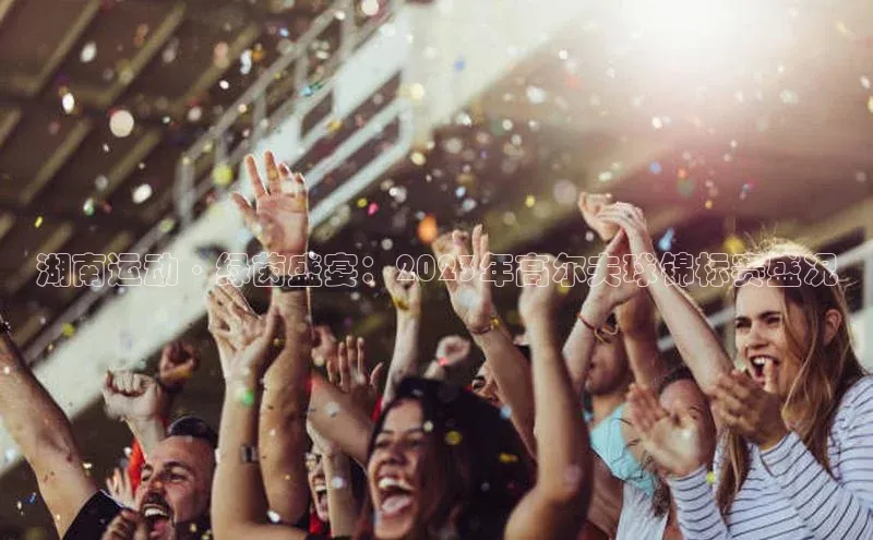 湖南运动·绿茵盛宴：2023年高尔夫球锦标赛盛况