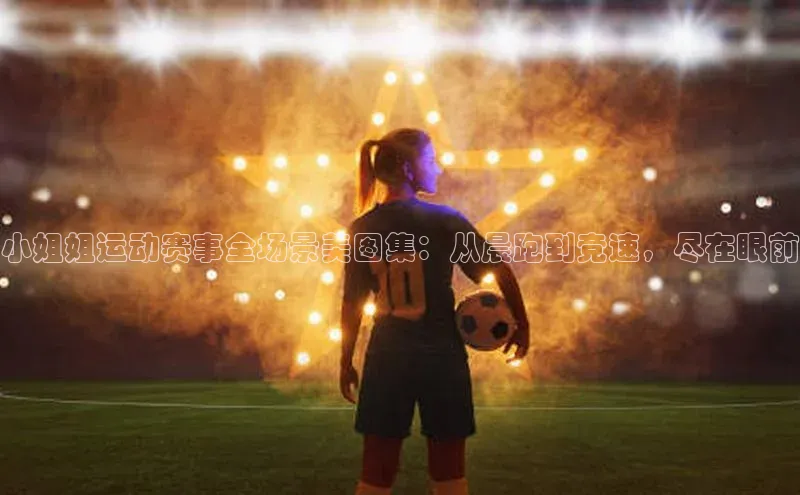 小姐姐运动赛事全场景美图集：从晨跑到竞速，尽在眼前