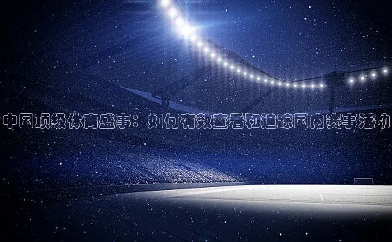中国顶级体育盛事：如何有效查看和追踪国内赛事活动